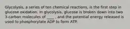 Glycolysis, a series of ten chemical reactions, is the first step in glucose oxidation. In glycolysis, glucose is broken down into two 3-carbon molecules of ____ , and the potential energy released is used to phosphorylate ADP to form ATP.