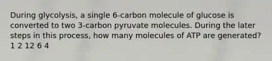 During glycolysis, a single 6-carbon molecule of glucose is converted to two 3-carbon pyruvate molecules. During the later steps in this process, how many molecules of ATP are generated? 1 2 12 6 4