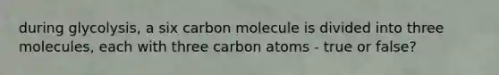 during glycolysis, a six carbon molecule is divided into three molecules, each with three carbon atoms - true or false?