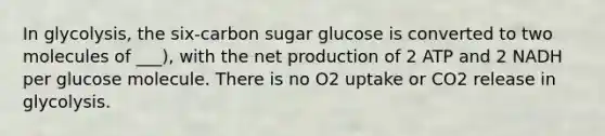 In glycolysis, the six-carbon sugar glucose is converted to two molecules of ___), with the net production of 2 ATP and 2 NADH per glucose molecule. There is no O2 uptake or CO2 release in glycolysis.