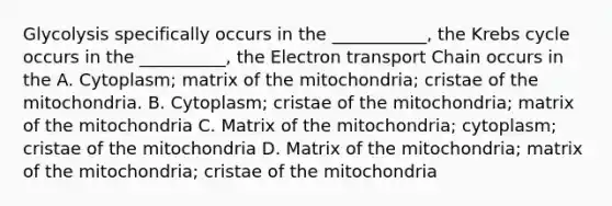 Glycolysis specifically occurs in the ___________, the Krebs cycle occurs in the __________, the Electron transport Chain occurs in the A. Cytoplasm; matrix of the mitochondria; cristae of the mitochondria. B. Cytoplasm; cristae of the mitochondria; matrix of the mitochondria C. Matrix of the mitochondria; cytoplasm; cristae of the mitochondria D. Matrix of the mitochondria; matrix of the mitochondria; cristae of the mitochondria