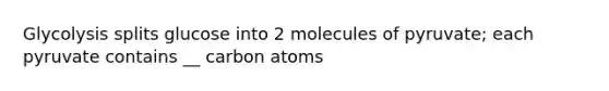 Glycolysis splits glucose into 2 molecules of pyruvate; each pyruvate contains __ carbon atoms