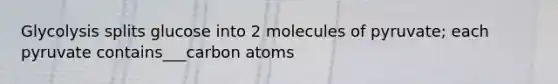 Glycolysis splits glucose into 2 molecules of pyruvate; each pyruvate contains___carbon atoms