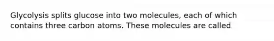 Glycolysis splits glucose into two molecules, each of which contains three carbon atoms. These molecules are called