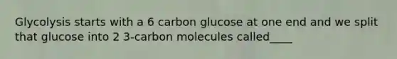 Glycolysis starts with a 6 carbon glucose at one end and we split that glucose into 2 3-carbon molecules called____