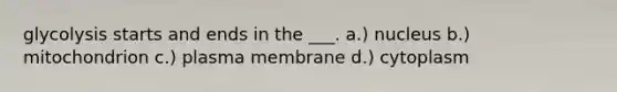 glycolysis starts and ends in the ___. a.) nucleus b.) mitochondrion c.) plasma membrane d.) cytoplasm