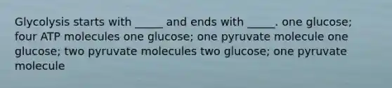 Glycolysis starts with _____ and ends with _____. one glucose; four ATP molecules one glucose; one pyruvate molecule one glucose; two pyruvate molecules two glucose; one pyruvate molecule