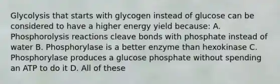 Glycolysis that starts with glycogen instead of glucose can be considered to have a higher energy yield because: A. Phosphorolysis reactions cleave bonds with phosphate instead of water B. Phosphorylase is a better enzyme than hexokinase C. Phosphorylase produces a glucose phosphate without spending an ATP to do it D. All of these