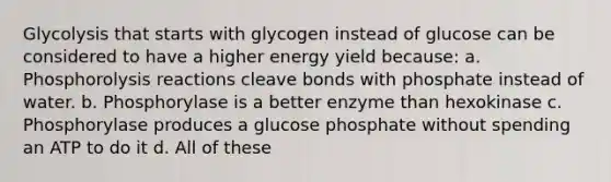 Glycolysis that starts with glycogen instead of glucose can be considered to have a higher energy yield because: a. Phosphorolysis reactions cleave bonds with phosphate instead of water. b. Phosphorylase is a better enzyme than hexokinase c. Phosphorylase produces a glucose phosphate without spending an ATP to do it d. All of these