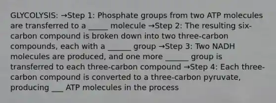 GLYCOLYSIS: →Step 1: Phosphate groups from two ATP molecules are transferred to a _____ molecule →Step 2: The resulting six-carbon compound is broken down into two three-carbon compounds, each with a ______ group →Step 3: Two NADH molecules are produced, and one more ______ group is transferred to each three-carbon compound →Step 4: Each three-carbon compound is converted to a three-carbon pyruvate, producing ___ ATP molecules in the process