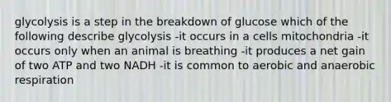 glycolysis is a step in the breakdown of glucose which of the following describe glycolysis -it occurs in a cells mitochondria -it occurs only when an animal is breathing -it produces a net gain of two ATP and two NADH -it is common to aerobic and an<a href='https://www.questionai.com/knowledge/kyxGdbadrV-aerobic-respiration' class='anchor-knowledge'>aerobic respiration</a>