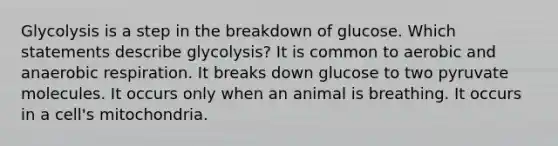 Glycolysis is a step in the breakdown of glucose. Which statements describe glycolysis? It is common to aerobic and anaerobic respiration. It breaks down glucose to two pyruvate molecules. It occurs only when an animal is breathing. It occurs in a cell's mitochondria.