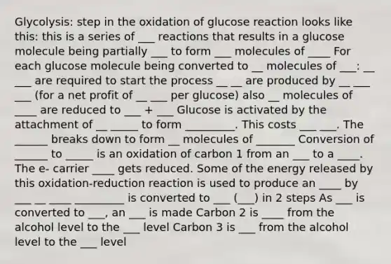 Glycolysis: step in the oxidation of glucose reaction looks like this: this is a series of ___ reactions that results in a glucose molecule being partially ___ to form ___ molecules of ____ For each glucose molecule being converted to __ molecules of ___: __ ___ are required to start the process __ __ are produced by __ ___ ___ (for a net profit of __ ___ per glucose) also __ molecules of ____ are reduced to ___ + ___ Glucose is activated by the attachment of __ _____ to form _________. This costs ___ ___. The ______ breaks down to form __ molecules of _______ Conversion of ______ to _____ is an oxidation of carbon 1 from an ___ to a ____. The e- carrier ____ gets reduced. Some of the energy released by this oxidation-reduction reaction is used to produce an ____ by ___ __ ____ _________ is converted to ___ (___) in 2 steps As ___ is converted to ___, an ___ is made Carbon 2 is ____ from the alcohol level to the ___ level Carbon 3 is ___ from the alcohol level to the ___ level