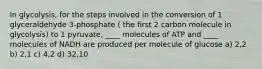 In glycolysis, for the steps involved in the conversion of 1 glyceraldehyde 3-phosphate ( the first 2 carbon molecule in glycolysis) to 1 pyruvate, ____ molecules of ATP and ____ molecules of NADH are produced per molecule of glucose a) 2,2 b) 2,1 c) 4,2 d) 32,10