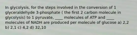 In glycolysis, for the steps involved in the conversion of 1 glyceraldehyde 3-phosphate ( the first 2 carbon molecule in glycolysis) to 1 pyruvate, ____ molecules of ATP and ____ molecules of NADH are produced per molecule of glucose a) 2,2 b) 2,1 c) 4,2 d) 32,10