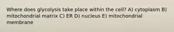 Where does glycolysis take place within the cell? A) cytoplasm B) mitochondrial matrix C) ER D) nucleus E) mitochondrial membrane