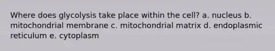 Where does glycolysis take place within the cell? a. nucleus b. mitochondrial membrane c. mitochondrial matrix d. endoplasmic reticulum e. cytoplasm