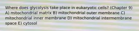 Where does glycolysis take place in eukaryotic cells? (Chapter 9) A) mitochondrial matrix B) mitochondrial outer membrane C) mitochondrial inner membrane D) mitochondrial intermembrane space E) cytosol