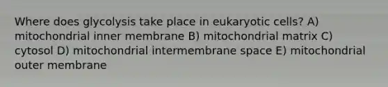 Where does glycolysis take place in eukaryotic cells? A) mitochondrial inner membrane B) mitochondrial matrix C) cytosol D) mitochondrial intermembrane space E) mitochondrial outer membrane