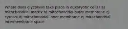 Where does glycolysis take place in eukaryotic cells? a) mitochondrial matrix b) mitochondrial outer membrane c) cytosol d) mitochondrial inner membrane e) mitochondrial intermembrane space