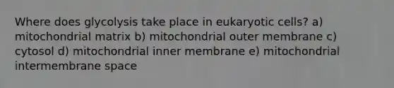 Where does glycolysis take place in eukaryotic cells? a) mitochondrial matrix b) mitochondrial outer membrane c) cytosol d) mitochondrial inner membrane e) mitochondrial intermembrane space