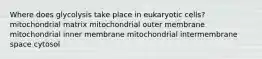 Where does glycolysis take place in eukaryotic cells? mitochondrial matrix mitochondrial outer membrane mitochondrial inner membrane mitochondrial intermembrane space cytosol