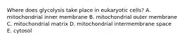 Where does glycolysis take place in eukaryotic cells? A. mitochondrial inner membrane B. mitochondrial outer membrane C. mitochondrial matrix D. mitochondrial intermembrane space E. cytosol