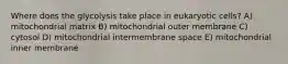 Where does the glycolysis take place in eukaryotic cells? A) mitochondrial matrix B) mitochondrial outer membrane C) cytosol D) mitochondrial intermembrane space E) mitochondrial inner membrane