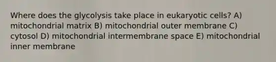 Where does the glycolysis take place in eukaryotic cells? A) mitochondrial matrix B) mitochondrial outer membrane C) cytosol D) mitochondrial intermembrane space E) mitochondrial inner membrane