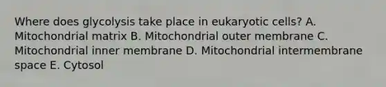 Where does glycolysis take place in <a href='https://www.questionai.com/knowledge/kb526cpm6R-eukaryotic-cells' class='anchor-knowledge'>eukaryotic cells</a>? A. Mitochondrial matrix B. Mitochondrial outer membrane C. Mitochondrial inner membrane D. Mitochondrial intermembrane space E. Cytosol