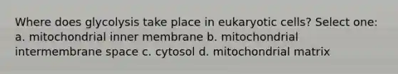 Where does glycolysis take place in eukaryotic cells? Select one: a. mitochondrial inner membrane b. mitochondrial intermembrane space c. cytosol d. mitochondrial matrix