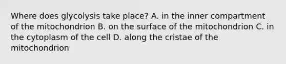 Where does glycolysis take place? A. in the inner compartment of the mitochondrion B. on the surface of the mitochondrion C. in the cytoplasm of the cell D. along the cristae of the mitochondrion