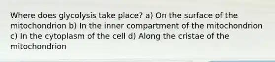 Where does glycolysis take place? a) On the surface of the mitochondrion b) In the inner compartment of the mitochondrion c) In the cytoplasm of the cell d) Along the cristae of the mitochondrion