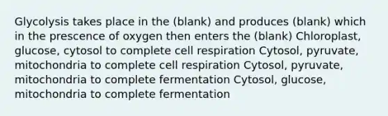 Glycolysis takes place in the (blank) and produces (blank) which in the prescence of oxygen then enters the (blank) Chloroplast, glucose, cytosol to complete cell respiration Cytosol, pyruvate, mitochondria to complete cell respiration Cytosol, pyruvate, mitochondria to complete fermentation Cytosol, glucose, mitochondria to complete fermentation