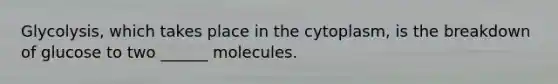 Glycolysis, which takes place in the cytoplasm, is the breakdown of glucose to two ______ molecules.