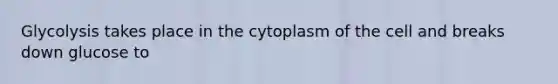 Glycolysis takes place in the cytoplasm of the cell and breaks down glucose to