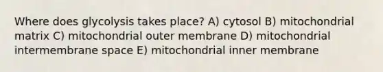 Where does glycolysis takes place? A) cytosol B) mitochondrial matrix C) mitochondrial outer membrane D) mitochondrial intermembrane space E) mitochondrial inner membrane