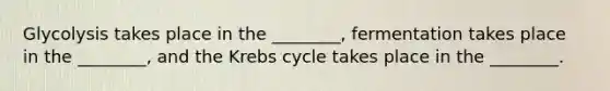 Glycolysis takes place in the ________, fermentation takes place in the ________, and the Krebs cycle takes place in the ________.