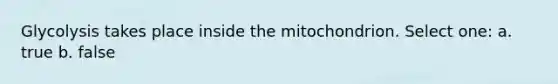 Glycolysis takes place inside the mitochondrion. Select one: a. true b. false