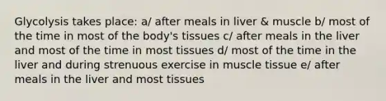 Glycolysis takes place: a/ after meals in liver & muscle b/ most of the time in most of the body's tissues c/ after meals in the liver and most of the time in most tissues d/ most of the time in the liver and during strenuous exercise in muscle tissue e/ after meals in the liver and most tissues