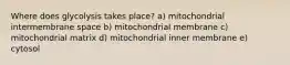 Where does glycolysis takes place? a) mitochondrial intermembrane space b) mitochondrial membrane c) mitochondrial matrix d) mitochondrial inner membrane e) cytosol