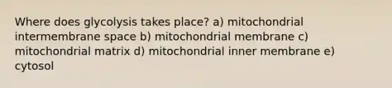 Where does glycolysis takes place? a) mitochondrial intermembrane space b) mitochondrial membrane c) mitochondrial matrix d) mitochondrial inner membrane e) cytosol