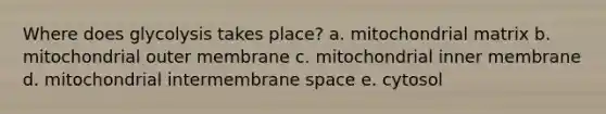 Where does glycolysis takes place? a. mitochondrial matrix b. mitochondrial outer membrane c. mitochondrial inner membrane d. mitochondrial intermembrane space e. cytosol