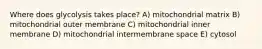 Where does glycolysis takes place? A) mitochondrial matrix B) mitochondrial outer membrane C) mitochondrial inner membrane D) mitochondrial intermembrane space E) cytosol