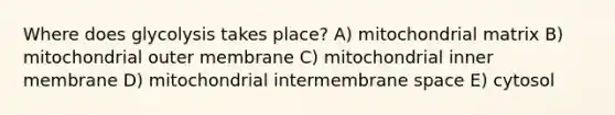 Where does glycolysis takes place? A) mitochondrial matrix B) mitochondrial outer membrane C) mitochondrial inner membrane D) mitochondrial intermembrane space E) cytosol