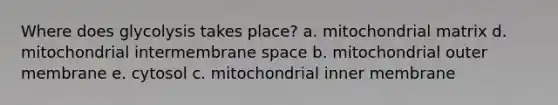 Where does glycolysis takes place? a. mitochondrial matrix d. mitochondrial intermembrane space b. mitochondrial outer membrane e. cytosol c. mitochondrial inner membrane