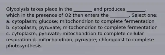 Glycolysis takes place in the ________ and produces ________, which in the presence of O2 then enters the ________. Select one: a. cytoplasm; glucose; mitochondrion to complete fermentation b. cytoplasm; pyruvate; mitochondrion to complete fermentation c. cytoplasm; pyruvate; mitochondrion to complete cellular respiration d. mitochondrion; pyruvate; chloroplast to complete photosynthesis