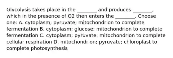 Glycolysis takes place in the ________ and produces ________, which in the presence of O2 then enters the ________. Choose one: A. cytoplasm; pyruvate; mitochondrion to complete fermentation B. cytoplasm; glucose; mitochondrion to complete fermentation C. cytoplasm; pyruvate; mitochondrion to complete cellular respiration D. mitochondrion; pyruvate; chloroplast to complete photosynthesis