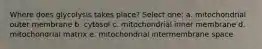 Where does glycolysis takes place? Select one: a. mitochondrial outer membrane b. cytosol c. mitochondrial inner membrane d. mitochondrial matrix e. mitochondrial intermembrane space