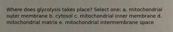 Where does glycolysis takes place? Select one: a. mitochondrial outer membrane b. cytosol c. mitochondrial inner membrane d. mitochondrial matrix e. mitochondrial intermembrane space